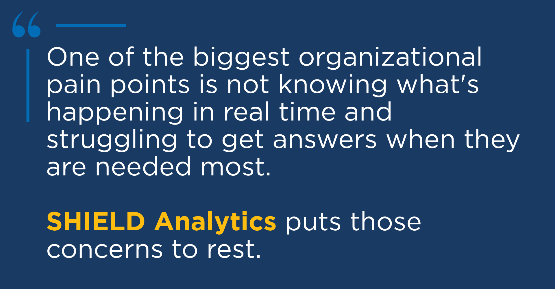 One of the biggest organizational pain points is not knowing what's happening in real time and struggling to get answers when they are needed most. SHIELD analytics puts those concerns to rest.