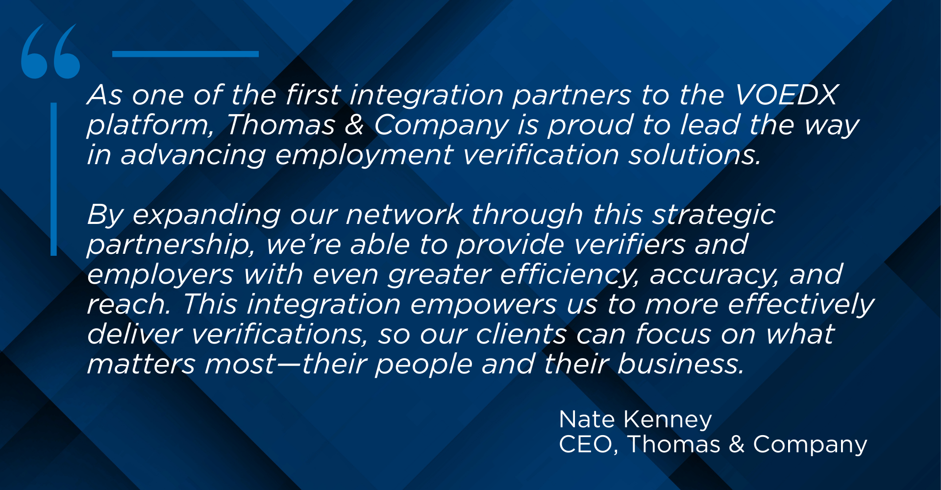 Image shows a quote from Nate Kenny, CEO of Thomas & Company, reading: As one of the first integration partners to the VOEDX platform, Thomas & Company is proud to lead the way in advancing employment verification solutions. By expanding our network through this strategic partnership, we're able to provide verifiers and employers with even greater efficiency, accuracy, and reach. This integration empowers us to more effectively deliver verifications, so our clients can focus on what matters most—their people and their business.