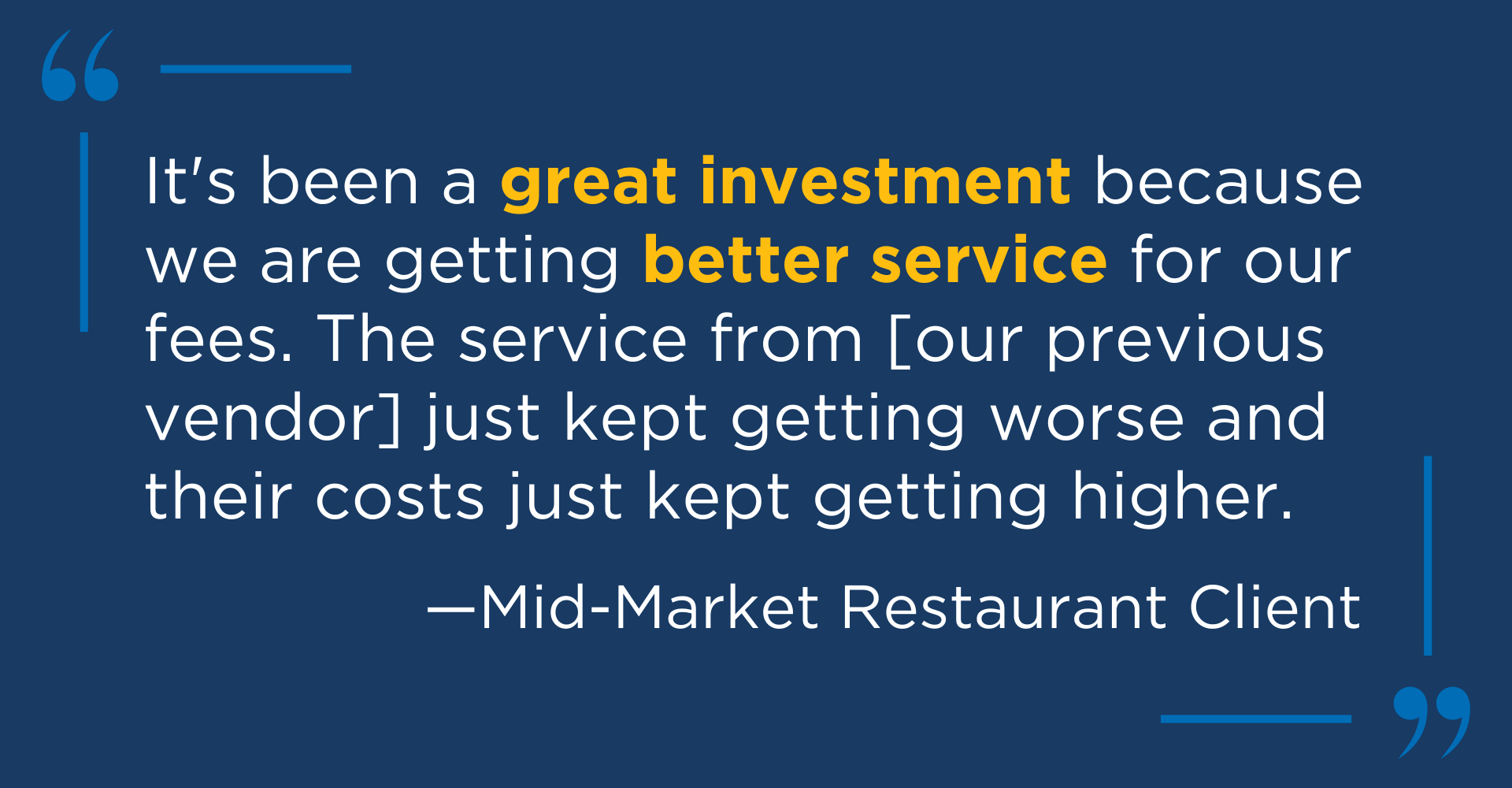 Client testimonial quote from a mid-market restaurant client, saying "It's been a great investment because we are getting better service for our fees. The service [our previous vendor] just kept getting worse and their costs just kept getting higher.